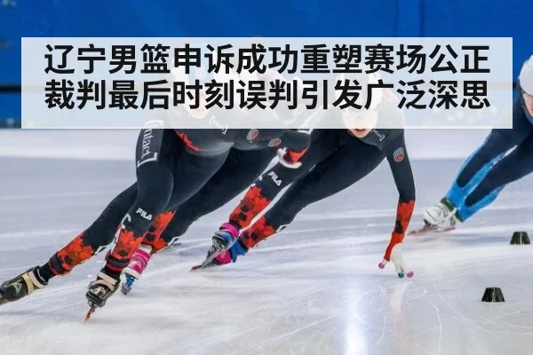 辽宁男篮申诉成功重塑赛场公正 裁判最后时刻误判引发广泛深思
